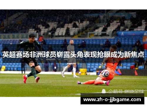 英超赛场非洲球员崭露头角表现抢眼成为新焦点 英超赛场非洲球员崭露头角表现抢眼成为新焦点