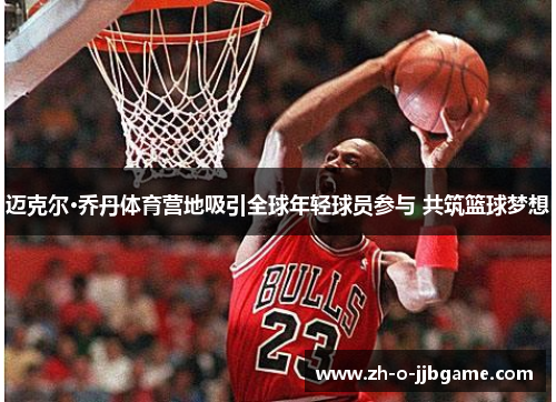 迈克尔·乔丹体育营地吸引全球年轻球员参与 共筑篮球梦想 迈克尔·乔丹体育营地吸引全球年轻球员参与 共筑篮球梦想