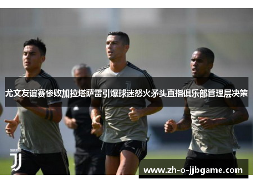 尤文友谊赛惨败加拉塔萨雷引爆球迷怒火矛头直指俱乐部管理层决策