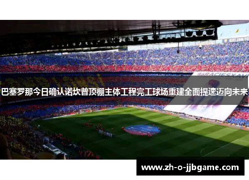 巴塞罗那今日确认诺坎普顶棚主体工程完工球场重建全面提速迈向未来
