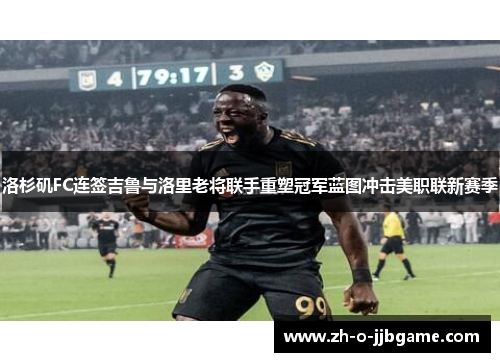 洛杉矶FC连签吉鲁与洛里老将联手重塑冠军蓝图冲击美职联新赛季