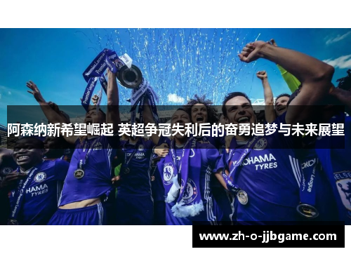 阿森纳新希望崛起 英超争冠失利后的奋勇追梦与未来展望