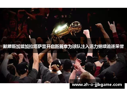 默滕斯加盟加拉塔萨雷开启新篇章为球队注入活力继续追逐荣誉