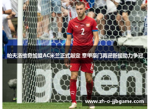 帕夫洛维奇加盟AC米兰正式敲定 意甲豪门再迎新援助力争冠 帕夫洛维奇加盟AC米兰正式敲定 意甲豪门再迎新援助力争冠