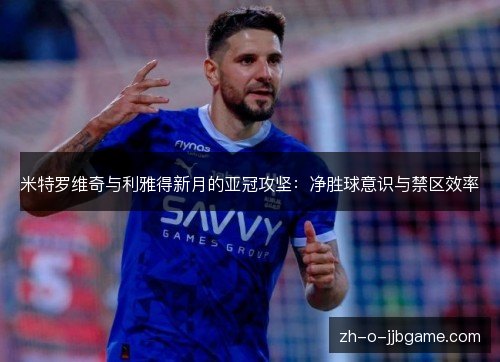 米特罗维奇与利雅得新月的亚冠攻坚:净胜球意识与禁区效率 米特罗维奇与利雅得新月的亚冠攻坚:净胜球意识与禁区效率